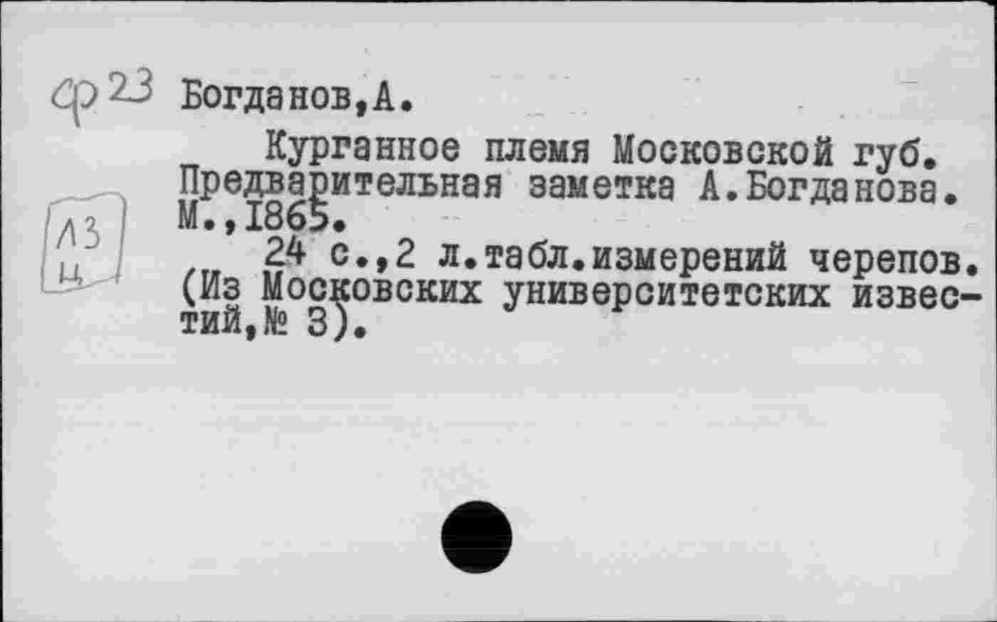 ﻿Ф23
Богданов, А.
Курганное племя Московской губ. Предварительная заметка А.Богданова. М.,1865.
24 с.,2 л.табл.измерений черепов. (Из Московских университетских известий, № 3).